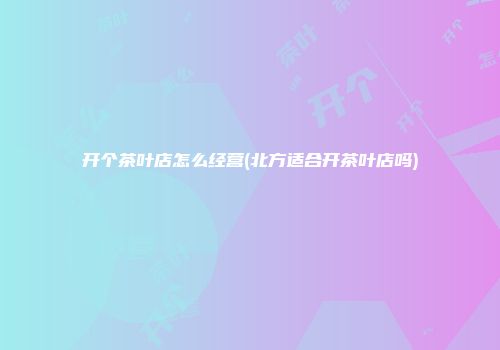 开个茶叶店怎么经营(北方适合开茶叶店吗)