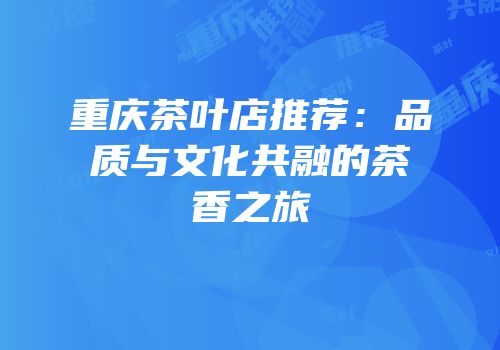 重庆茶叶店推荐：品质与文化共融的茶香之旅