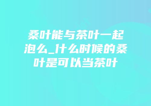 桑叶能与茶叶一起泡么_什么时候的桑叶是可以当茶叶