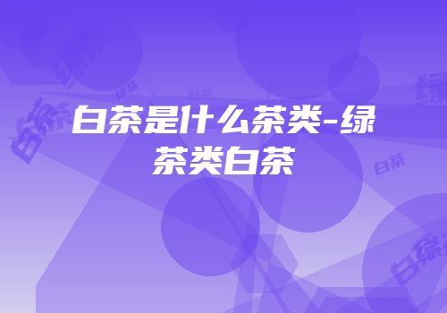 白茶是什么茶类-绿茶类白茶