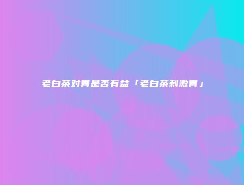 老白茶对胃是否有益「老白茶刺激胃」