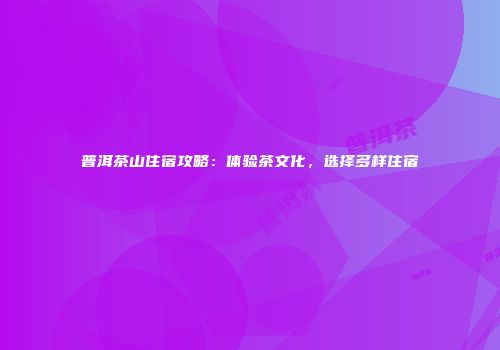 普洱茶山住宿攻略：体验茶文化，选择多样住宿