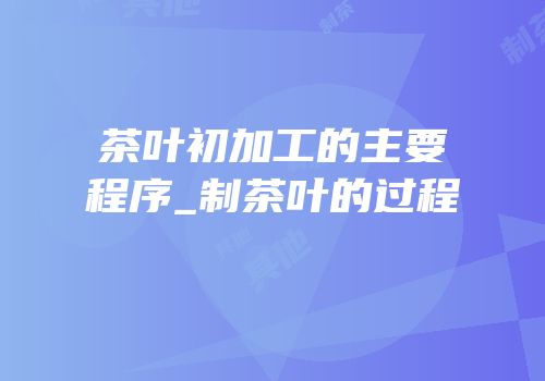 茶叶初加工的主要程序_制茶叶的过程