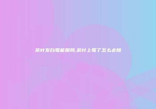 茶叶发白霉能喝吗,茶叶上霉了怎么去除