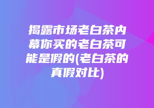 揭露市场老白茶内幕你买的老白茶可能是假的(老白茶的真假对比)