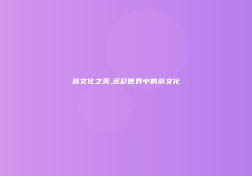 茶文化之美,多彩世界中的茶文化