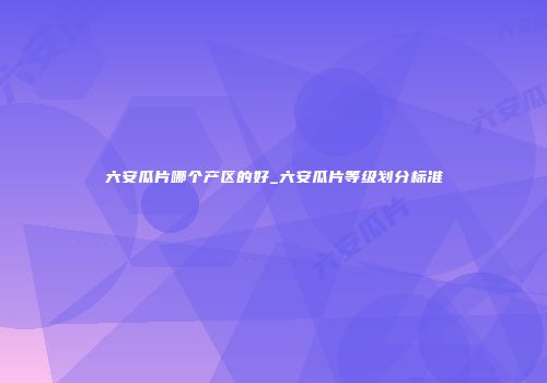 六安瓜片哪个产区的好_六安瓜片等级划分标准