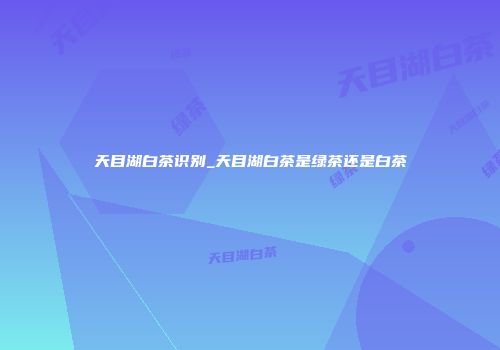 天目湖白茶识别_天目湖白茶是绿茶还是白茶
