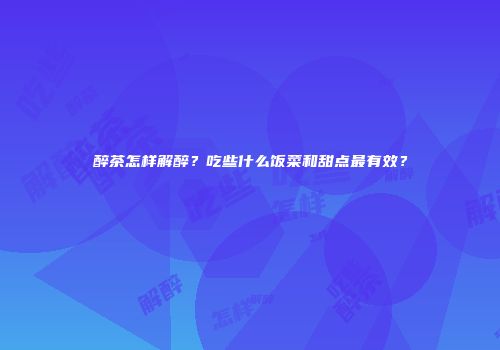醉茶怎样解醉？吃些什么饭菜和甜点最有效？