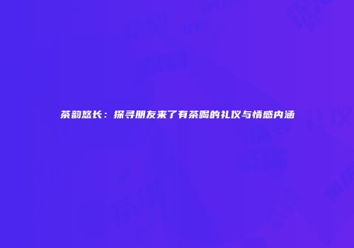 茶韵悠长：探寻朋友来了有茶喝的礼仪与情感内涵