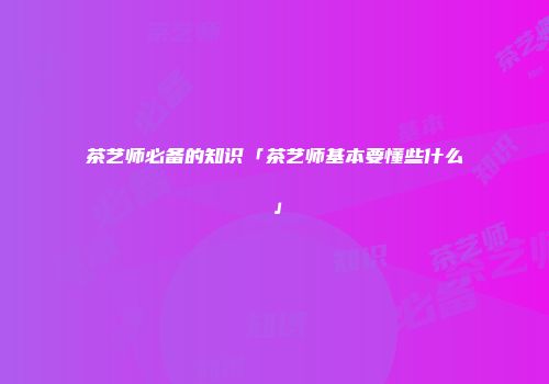 茶艺师必备的知识「茶艺师基本要懂些什么」
