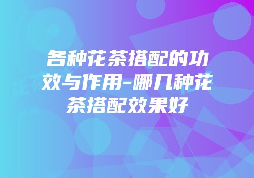各种花茶搭配的功效与作用-哪几种花茶搭配效果好