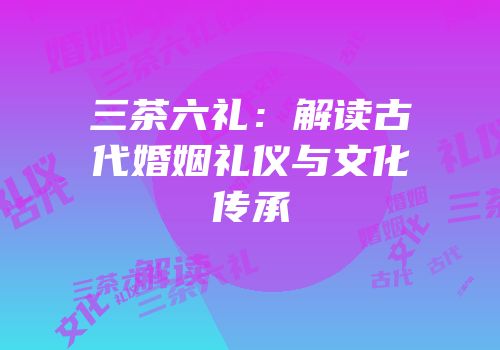 三茶六礼：解读古代婚姻礼仪与文化传承