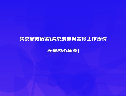 喝茶感觉很累(喝茶的时候变得工作愉快还是内心疲惫)