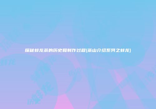 探秘蚌龙茶的历史和制作过程(茶山介绍系列之蚌龙)