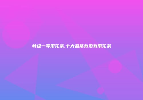 特级一等雨花茶,十大名茶有没有雨花茶