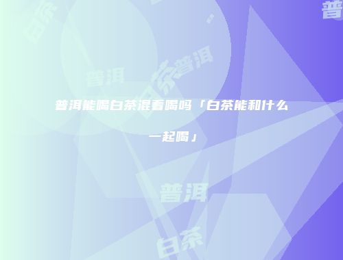 普洱能喝白茶混着喝吗「白茶能和什么一起喝」