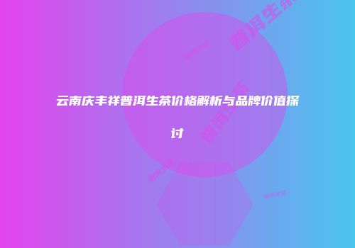 云南庆丰祥普洱生茶价格解析与品牌价值探讨
