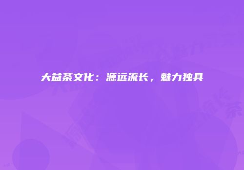 大益茶文化：源远流长，魅力独具