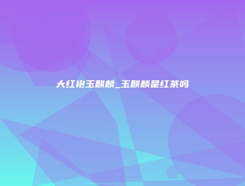 大红袍玉麒麟_玉麒麟是红茶吗