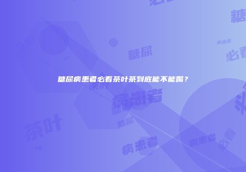 糖尿病患者必看茶叶茶到底能不能喝？