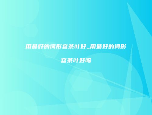 用最好的词形容茶叶好_用最好的词形容茶叶好吗