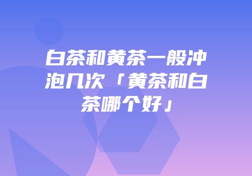 白茶和黄茶一般冲泡几次「黄茶和白茶哪个好」