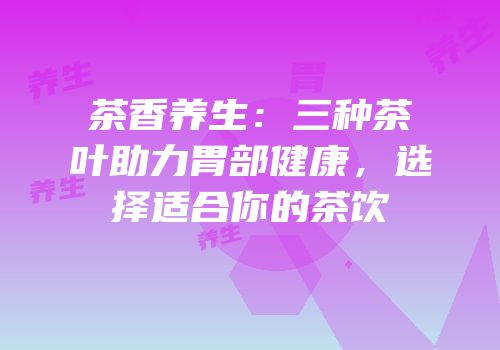 茶香养生：三种茶叶助力胃部健康，选择适合你的茶饮