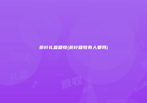 茶叶礼盒回收(茶叶回收有人要吗)