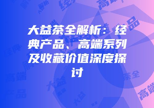 大益茶全解析：经典产品、高端系列及收藏价值深度探讨