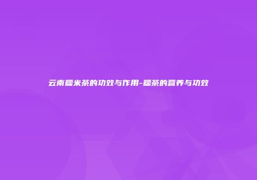 云南糯米茶的功效与作用-糯茶的营养与功效