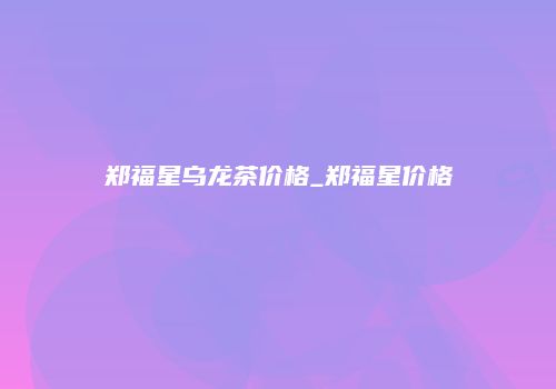 郑福星乌龙茶价格_郑福星价格