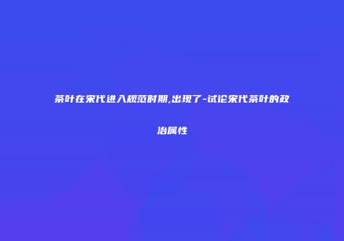 茶叶在宋代进入规范时期,出现了-试论宋代茶叶的政治属性