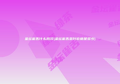 金坛雀舌什么档次(金坛雀舌茶叶价格是多少)