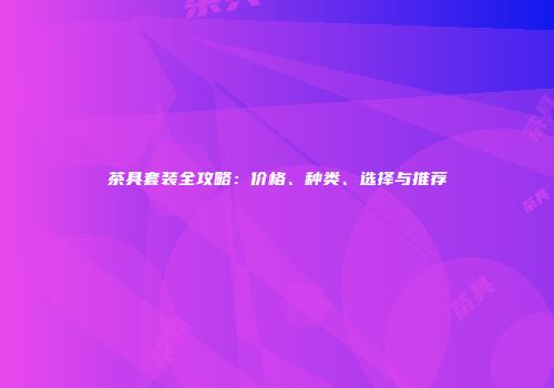 茶具套装全攻略：价格、种类、选择与推荐