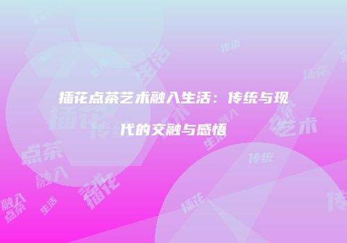 插花点茶艺术融入生活：传统与现代的交融与感悟