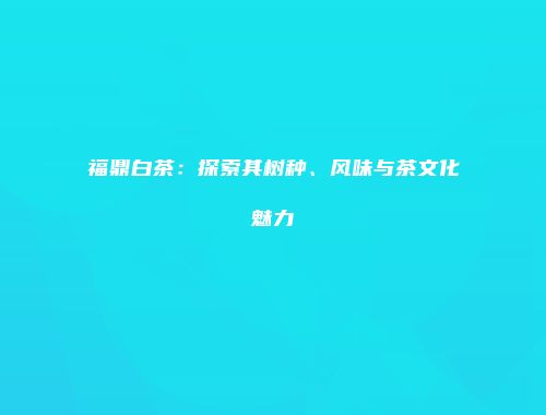 福鼎白茶：探索其树种、风味与茶文化魅力