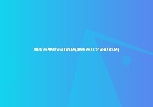 湖南有那些茶叶市场(湖南有几个茶叶市场)