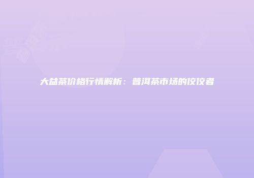 大益茶价格行情解析：普洱茶市场的佼佼者