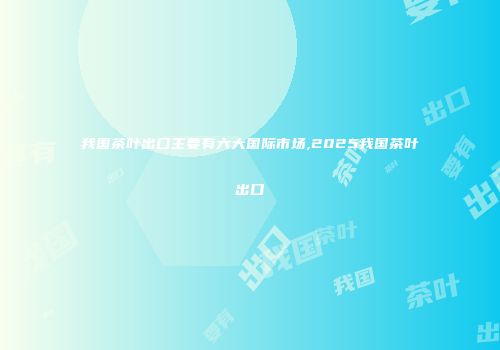 我国茶叶出口主要有六大国际市场,2025我国茶叶出口