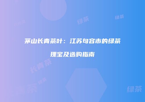 茅山长青茶叶：江苏句容市的绿茶瑰宝及选购指南