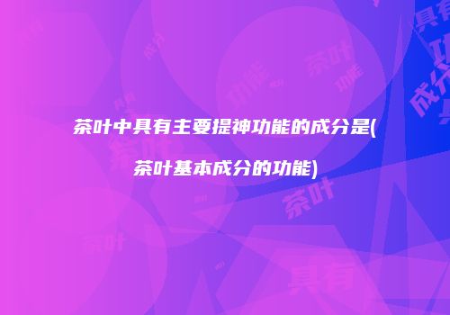 茶叶中具有主要提神功能的成分是(茶叶基本成分的功能)
