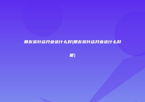 朋友茶叶店开业送什么好(朋友茶叶店开业送什么好呢)