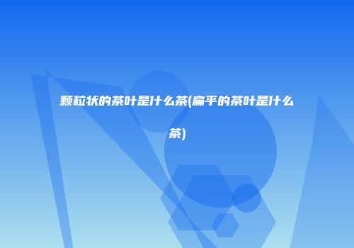 颗粒状的茶叶是什么茶(扁平的茶叶是什么茶)