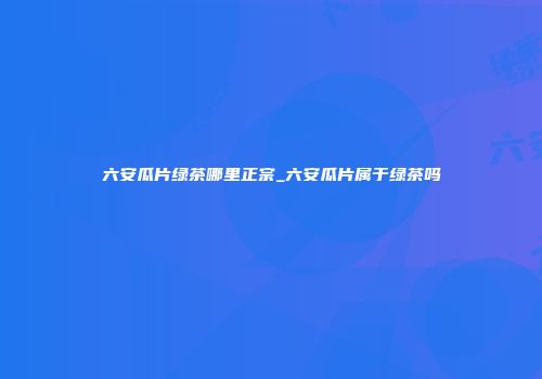 六安瓜片绿茶哪里正宗_六安瓜片属于绿茶吗