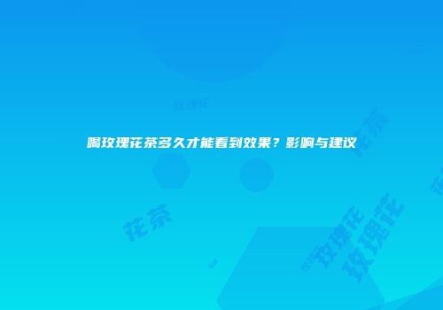 喝玫瑰花茶多久才能看到效果？影响与建议