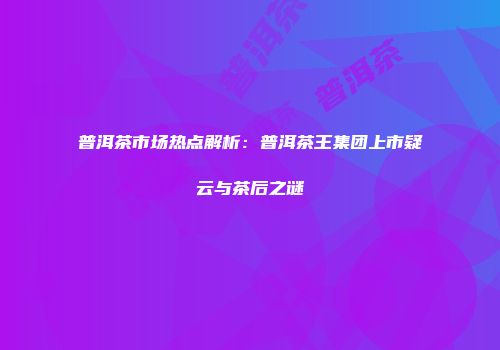 普洱茶市场热点解析：普洱茶王集团上市疑云与茶后之谜