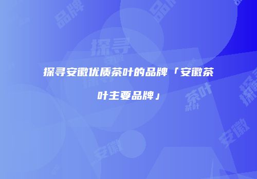 探寻安徽优质茶叶的品牌「安徽茶叶主要品牌」