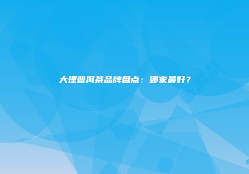 大理普洱茶品牌盘点：哪家最好？
