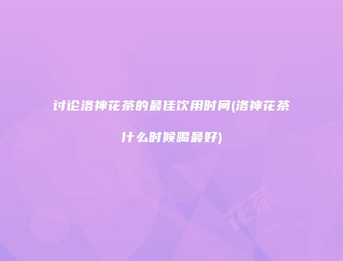 讨论洛神花茶的最佳饮用时间(洛神花茶什么时候喝最好)